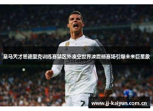 皇马天才恩德里克训练赛禁区外凌空世界波震撼赛场引爆未来巨星象 皇马天才恩德里克训练赛禁区外凌空世界波震撼赛场引爆未来巨星象